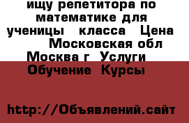 ищу репетитора по математике для ученицы 7 класса › Цена ­ 500 - Московская обл., Москва г. Услуги » Обучение. Курсы   